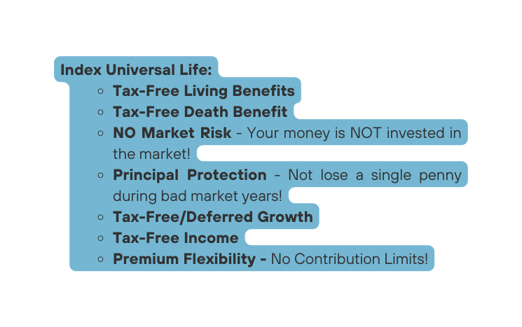 Index Universal Life Tax Free Living Benefits Tax Free Death Benefit NO Market Risk Your money is NOT invested in the market Principal Protection Not lose a single penny during bad market years Tax Free Deferred Growth Tax Free Income Premium Flexibility No Contribution Limits