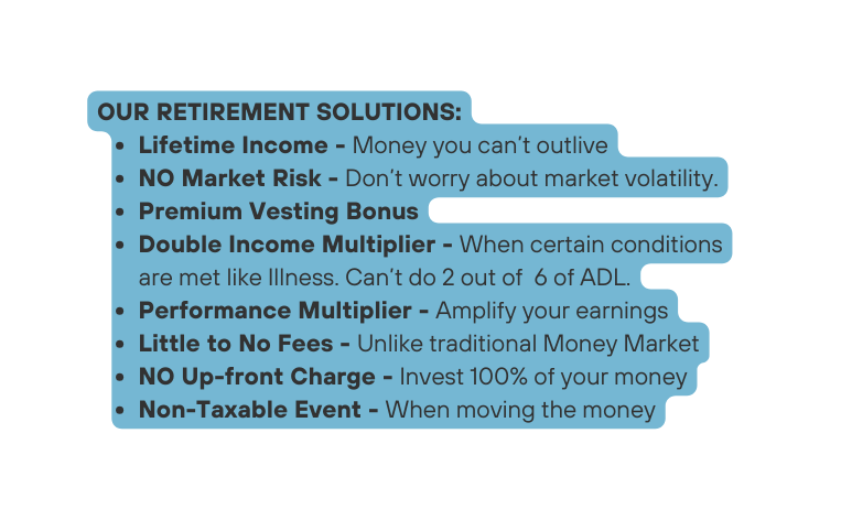 OUR RETIREMENT SOLUTIONS Lifetime Income Money you can t outlive NO Market Risk Don t worry about market volatility Premium Vesting Bonus Double Income Multiplier When certain conditions are met like Illness Can t do 2 out of 6 of ADL Performance Multiplier Amplify your earnings Little to No Fees Unlike traditional Money Market NO Up front Charge Invest 100 of your money Non Taxable Event When moving the money